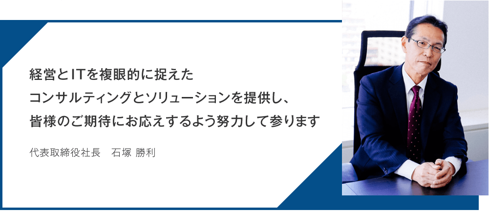 経営とITを複眼的に捉えたコンサルティングとソリューションを提供し、皆様のご期待にお応えするよう努力して参ります_代表取締役社長_石塚 勝利