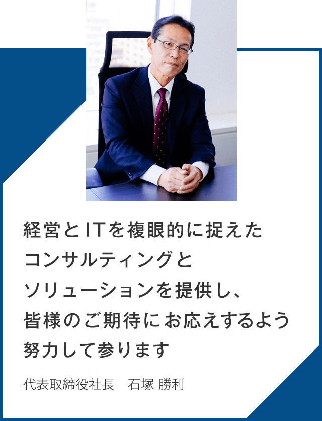経営とITを複眼的に捉えたコンサルティングとソリューションを提供し、皆様のご期待にお応えするよう努力して参ります_代表取締役社長_石塚 勝利